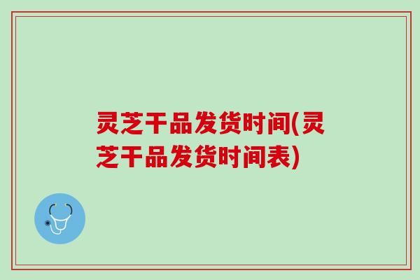 灵芝干品发货时间(灵芝干品发货时间表)