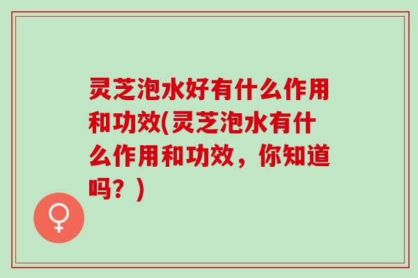 灵芝泡水好有什么作用和功效(灵芝泡水有什么作用和功效，你知道吗？)