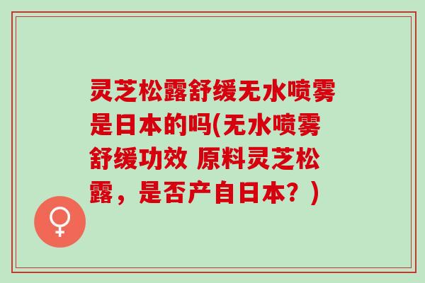 灵芝松露舒缓无水喷雾是日本的吗(无水喷雾舒缓功效 原料灵芝松露，是否产自日本？)