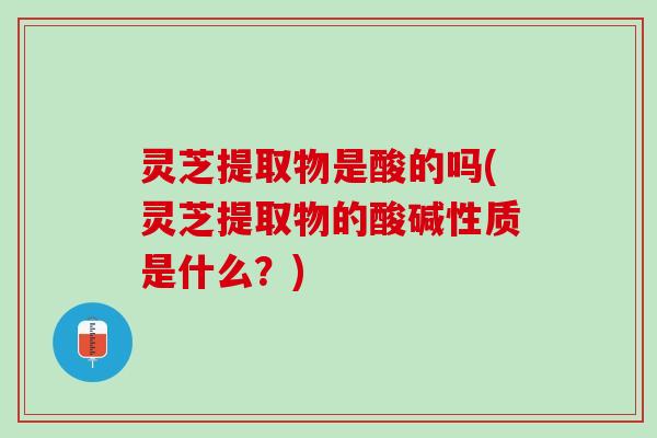灵芝提取物是酸的吗(灵芝提取物的酸碱性质是什么？)