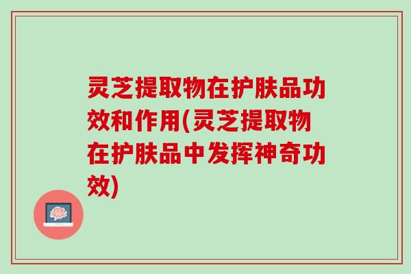 灵芝提取物在护肤品功效和作用(灵芝提取物在护肤品中发挥神奇功效)