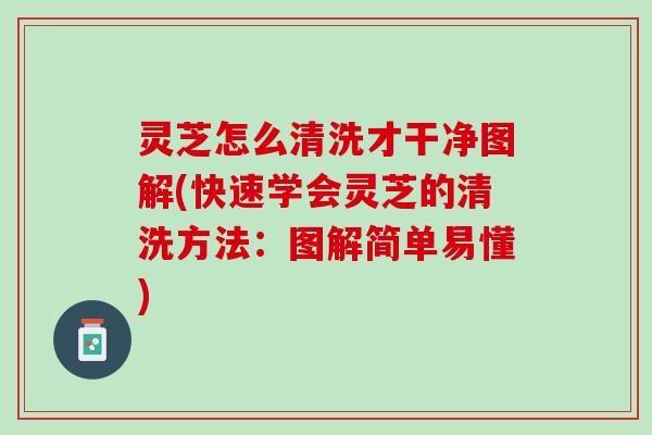 灵芝怎么清洗才干净图解(快速学会灵芝的清洗方法：图解简单易懂)