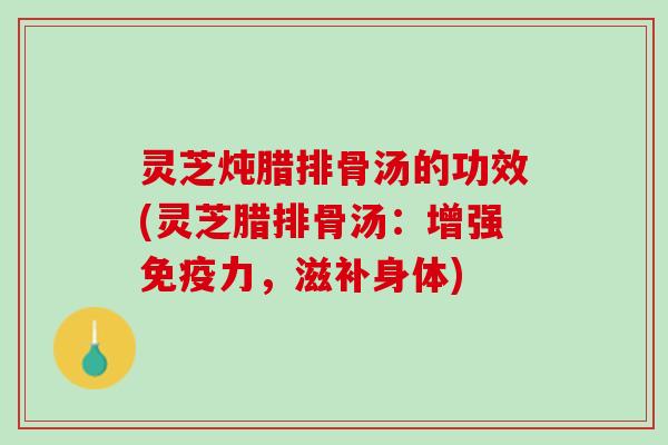 灵芝炖腊排骨汤的功效(灵芝腊排骨汤：增强免疫力，滋补身体)