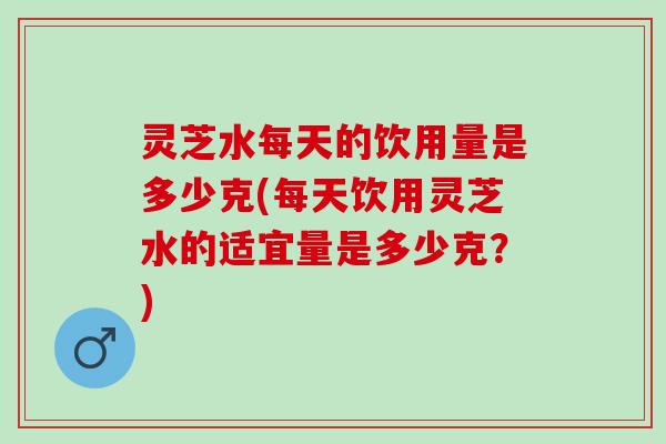 灵芝水每天的饮用量是多少克(每天饮用灵芝水的适宜量是多少克？)
