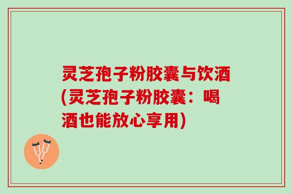 灵芝孢子粉胶囊与饮酒(灵芝孢子粉胶囊：喝酒也能放心享用)