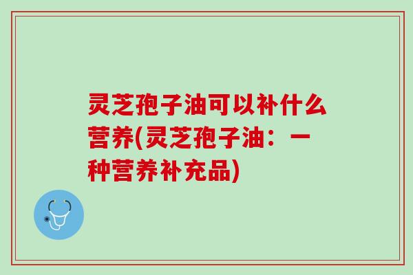 灵芝孢子油可以补什么营养(灵芝孢子油：一种营养补充品)