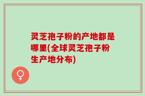 灵芝孢子粉的产地都是哪里(全球灵芝孢子粉生产地分布)