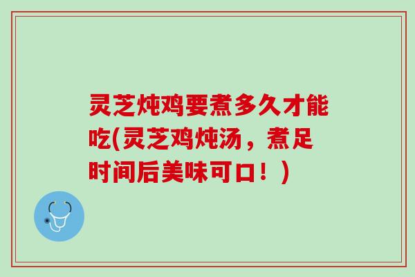 灵芝炖鸡要煮多久才能吃(灵芝鸡炖汤，煮足时间后美味可口！)