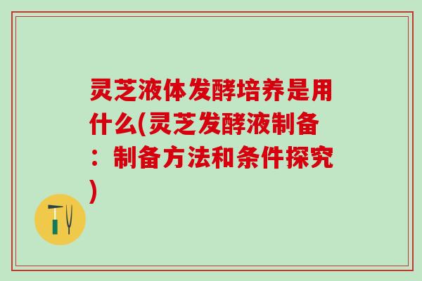灵芝液体发酵培养是用什么(灵芝发酵液制备：制备方法和条件探究)