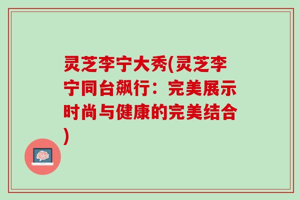 灵芝李宁大秀(灵芝李宁同台飙行:完美展示时尚与健康的完美结合) 灵芝李宁大秀(灵芝李宁同台飙行:完美展示时尚与健康的完美结合)