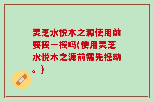 灵芝水悦木之源使用前要摇一摇吗(使用灵芝水悦木之源前需先摇动。)