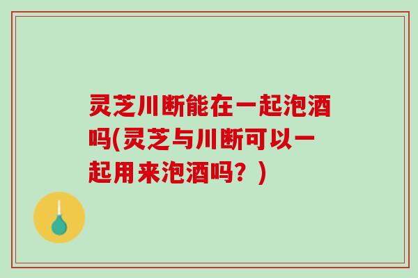 灵芝川断能在一起泡酒吗(灵芝与川断可以一起用来泡酒吗？)