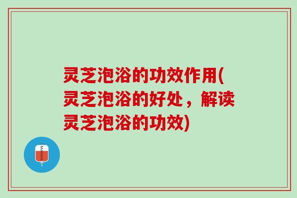 灵芝泡浴的功效作用(灵芝泡浴的好处，解读灵芝泡浴的功效)