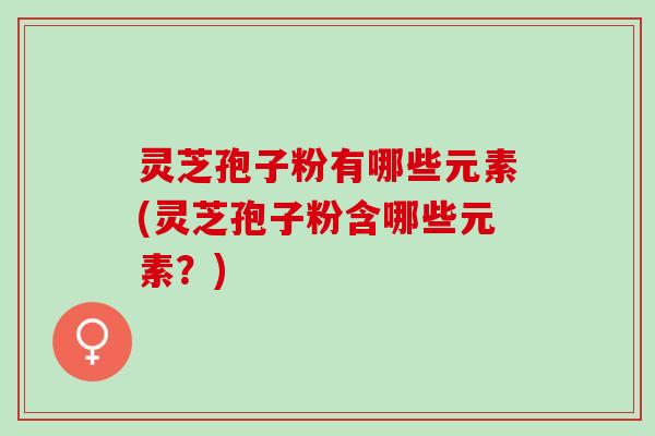 灵芝孢子粉有哪些元素(灵芝孢子粉含哪些元素?) 灵芝孢子粉有哪些元素(灵芝孢子粉含哪些元素?)