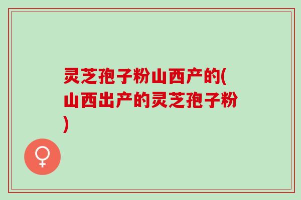 灵芝孢子粉山西产的(山西出产的灵芝孢子粉)