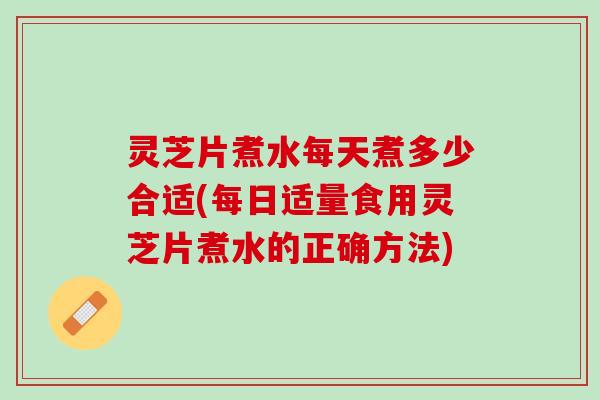 灵芝片煮水每天煮多少合适(每日适量食用灵芝片煮水的正确方法)