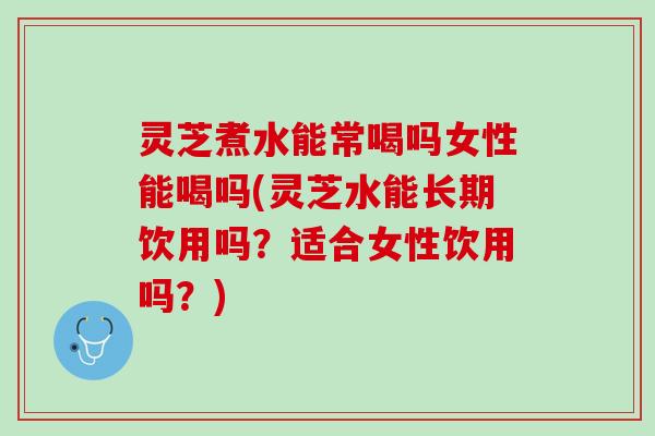 灵芝煮水能常喝吗女性能喝吗(灵芝水能长期饮用吗？适合女性饮用吗？)