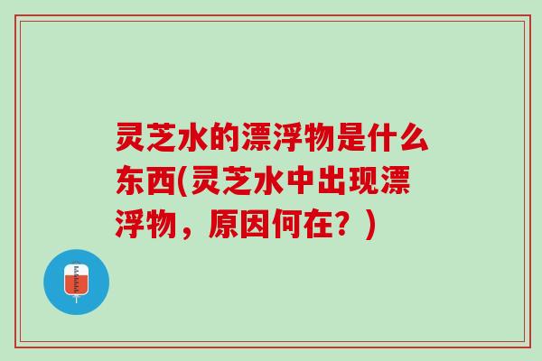 灵芝水的漂浮物是什么东西(灵芝水中出现漂浮物，原因何在？)