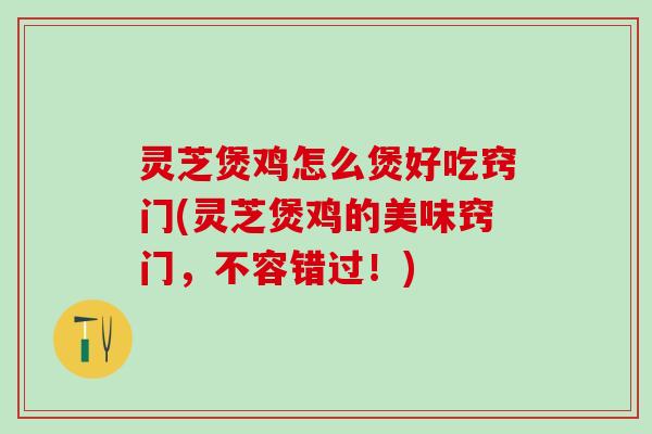 灵芝煲鸡怎么煲好吃窍门(灵芝煲鸡的美味窍门，不容错过！)