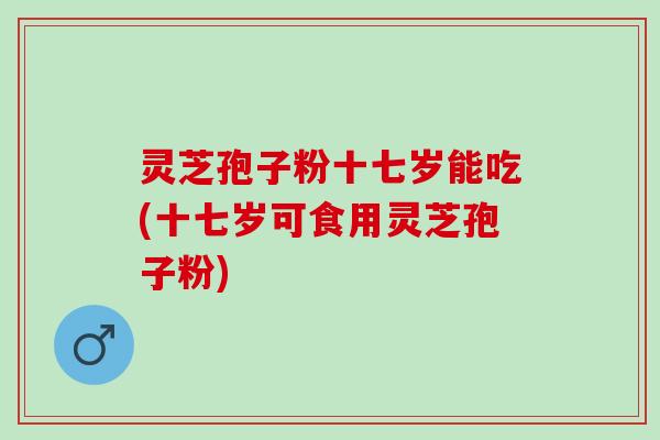 灵芝孢子粉十七岁能吃(十七岁可食用灵芝孢子粉)