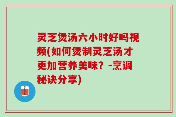 灵芝煲汤六小时好吗视频(如何煲制灵芝汤才更加营养美味？-烹调秘诀分享)