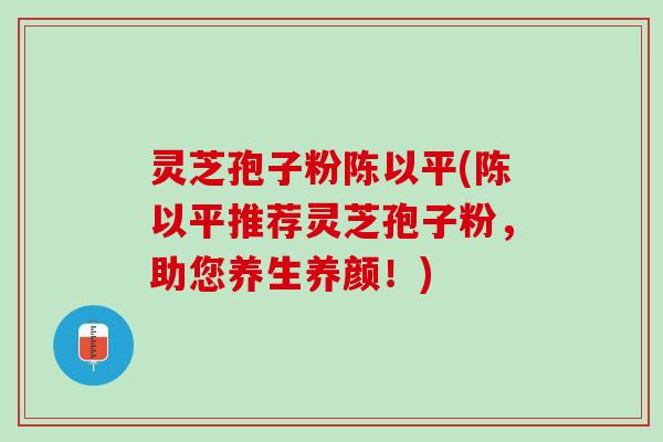 灵芝孢子粉陈以平(陈以平推荐灵芝孢子粉，助您养生养颜！)