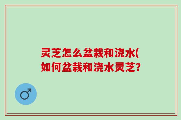 灵芝怎么盆栽和浇水(如何盆栽和浇水灵芝？