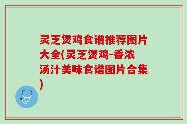 灵芝煲鸡食谱推荐图片大全(灵芝煲鸡-香浓汤汁美味食谱图片合集)
