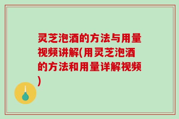 灵芝泡酒的方法与用量视频讲解(用灵芝泡酒的方法和用量详解视频)