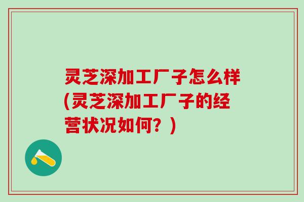 灵芝深加工厂子怎么样(灵芝深加工厂子的经营状况如何?) 灵芝深加工厂子怎么样(灵芝深加工厂子的经营状况如何?)