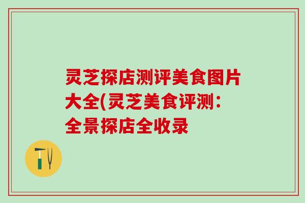 灵芝探店测评美食图片大全(灵芝美食评测：全景探店全收录