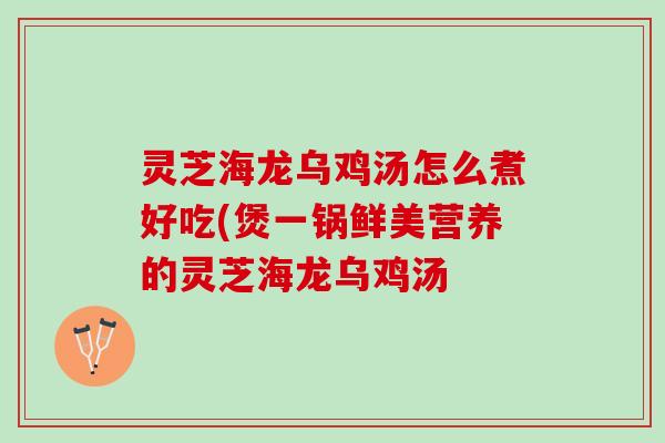灵芝海龙乌鸡汤怎么煮好吃(煲一锅鲜美营养的灵芝海龙乌鸡汤