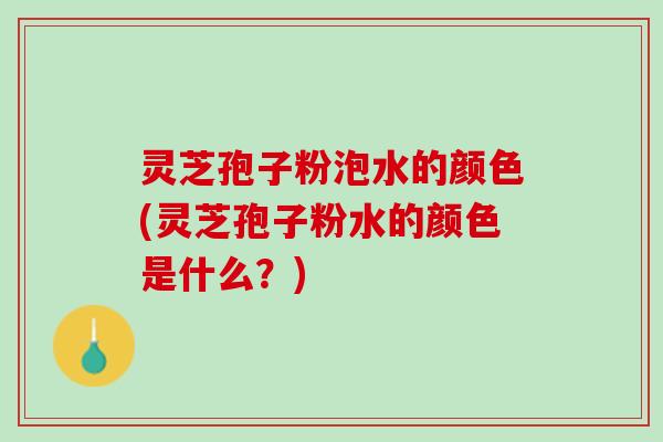 灵芝孢子粉泡水的颜色(灵芝孢子粉水的颜色是什么？)