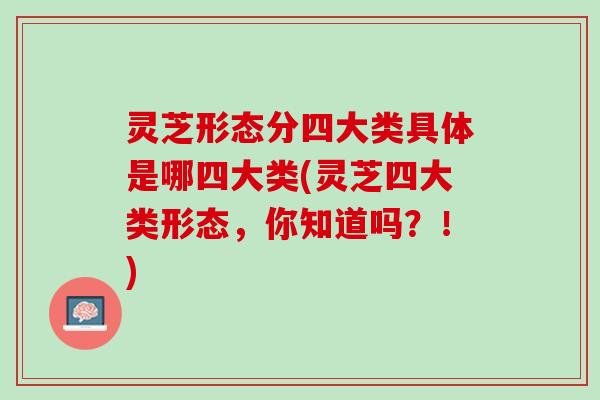 灵芝形态分四大类具体是哪四大类(灵芝四大类形态，你知道吗？！)