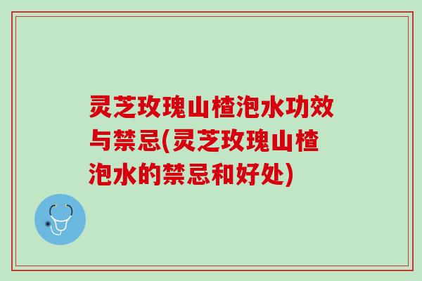 灵芝玫瑰山楂泡水功效与禁忌(灵芝玫瑰山楂泡水的禁忌和好处)
