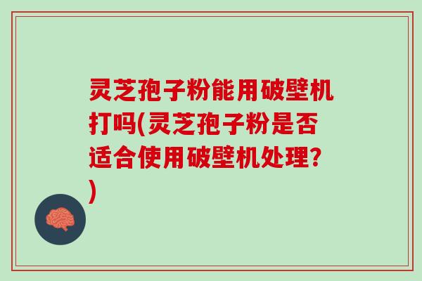 灵芝孢子粉能用破壁机打吗(灵芝孢子粉是否适合使用破壁机处理？)
