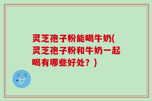 灵芝孢子粉能喝牛奶(灵芝孢子粉和牛奶一起喝有哪些好处？)