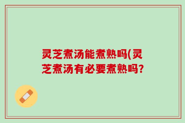 灵芝煮汤能煮熟吗(灵芝煮汤有必要煮熟吗？