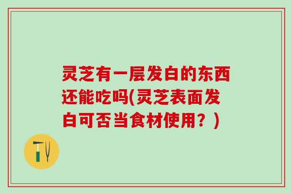 灵芝有一层发白的东西还能吃吗(灵芝表面发白可否当食材使用？)