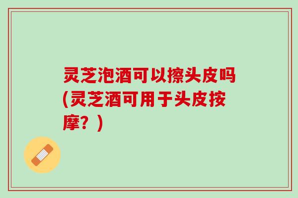 灵芝泡酒可以擦头皮吗(灵芝酒可用于头皮按摩？)