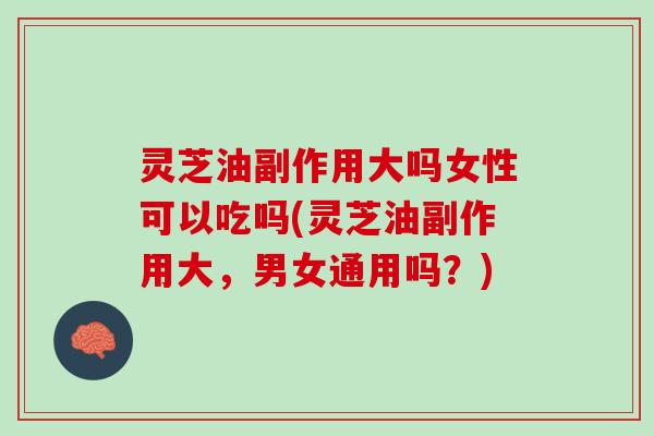 灵芝油副作用大吗女性可以吃吗(灵芝油副作用大，男女通用吗？)
