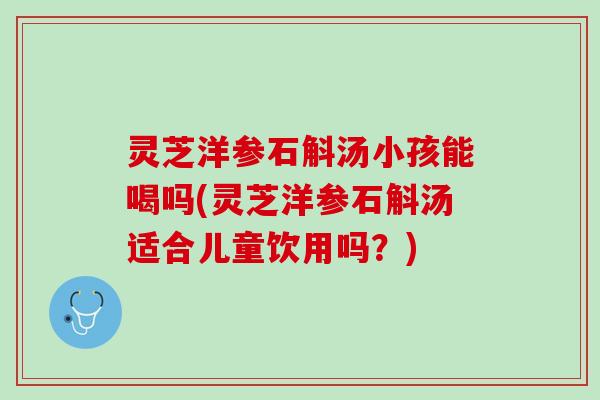 灵芝洋参石斛汤小孩能喝吗(灵芝洋参石斛汤适合儿童饮用吗？)