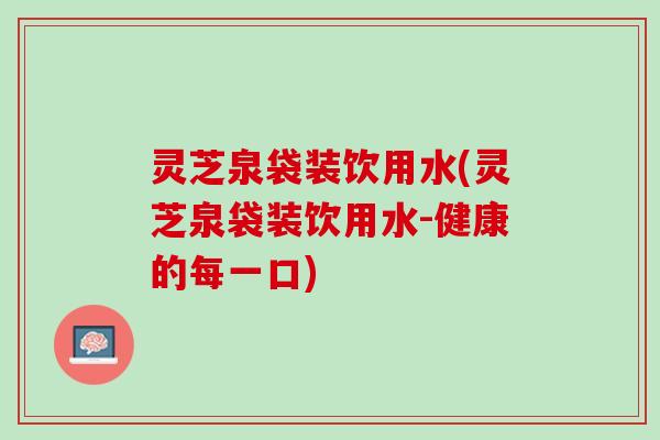灵芝泉袋装饮用水(灵芝泉袋装饮用水-健康的每一口)
