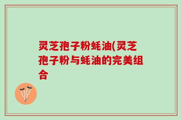 灵芝孢子粉蚝油(灵芝孢子粉与蚝油的完美组合