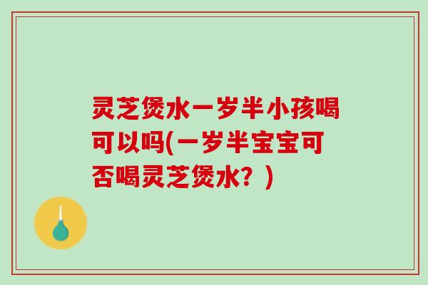 灵芝煲水一岁半小孩喝可以吗(一岁半宝宝可否喝灵芝煲水？)