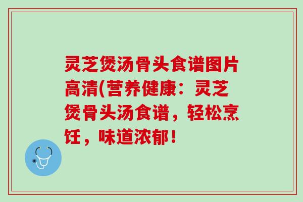灵芝煲汤骨头食谱图片高清(营养健康：灵芝煲骨头汤食谱，轻松烹饪，味道浓郁！