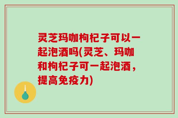 灵芝玛咖枸杞子可以一起泡酒吗(灵芝、玛咖和枸杞子可一起泡酒，提高免疫力)