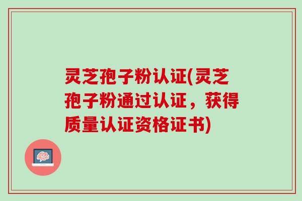 灵芝孢子粉认证(灵芝孢子粉通过认证，获得质量认证资格证书)