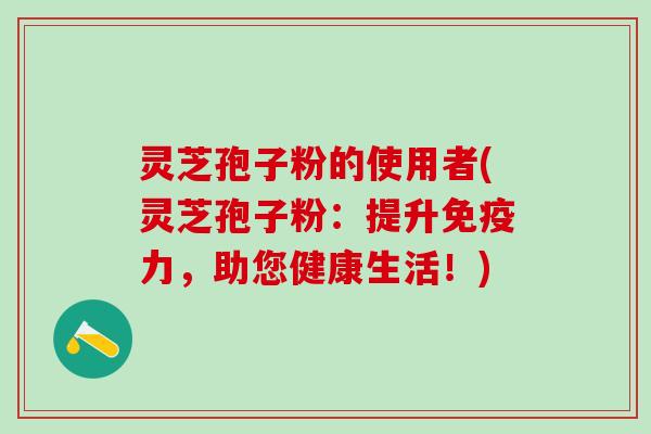 灵芝孢子粉的使用者(灵芝孢子粉：提升免疫力，助您健康生活！)