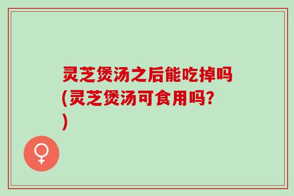 灵芝煲汤之后能吃掉吗(灵芝煲汤可食用吗？)